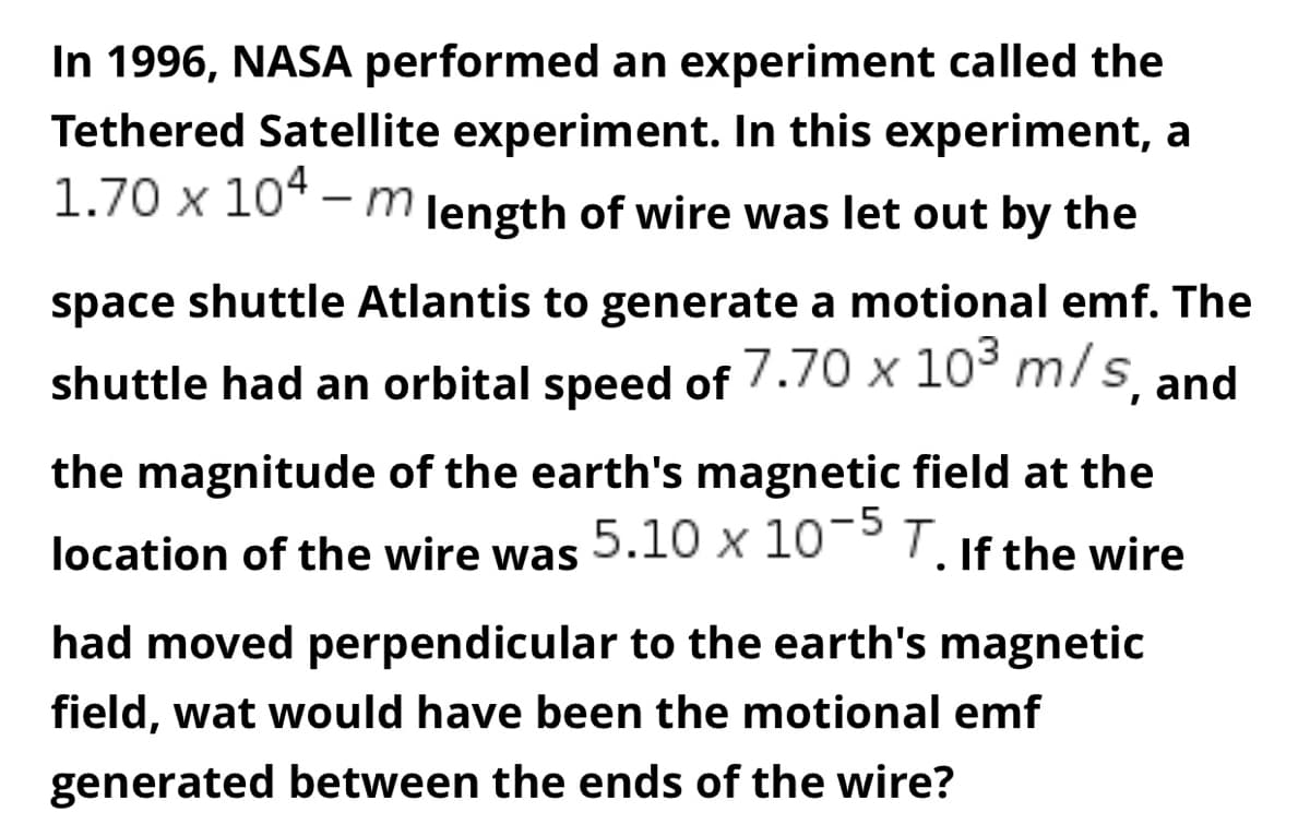 In 1996, NASA performed an experiment called the
Tethered Satellite experiment. In this experiment, a
1.70 x 104 - m length of wire was let out by the
space shuttle Atlantis to generate a motional emf. The
shuttle had an orbital speed of 7.70 x 10³ m/s, and
the magnitude of the earth's magnetic field at the
location of the wire was 5.10 x 10-5 T. If the wire
●
had moved perpendicular to the earth's magnetic
field, wat would have been the motional emf
generated between the ends of the wire?