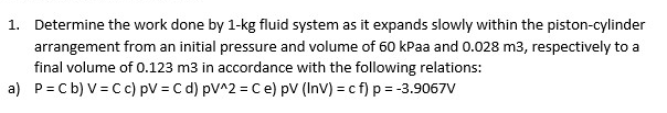 1. Determine the work done by 1-kg fluid system as it expands slowly within the piston-cylinder
arrangement from an initial pressure and volume of 60 kPaa and 0.028 m3, respectively to a
final volume of 0.123 m3 in accordance with the following relations:
a) P=Cb) V=C c) pV = C d) pV^2 = C e) pV (InV) = c f) p = -3.9067V