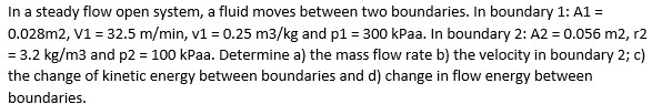 In a steady flow open system, a fluid moves between two boundaries. In boundary 1: A1 =
0.028m2, V1 = 32.5 m/min, v1 = 0.25 m3/kg and p1 = 300 kPaa. In boundary 2: A2 = 0.056 m2, r2
= 3.2 kg/m3 and p2 = 100 kPaa. Determine a) the mass flow rate b) the velocity in boundary 2; c)
the change of kinetic energy between boundaries and d) change in flow energy between
boundaries.