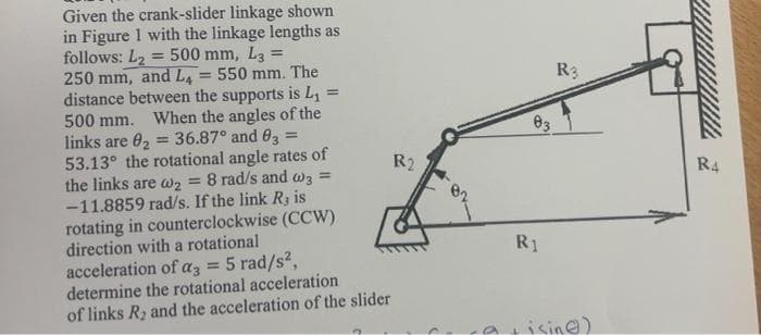 =
Given the crank-slider linkage shown
in Figure 1 with the linkage lengths as
follows: L₂= 500 mm, L32
250 mm, and L₁= 550 mm. The
distance between the supports is L₁ =
500 mm. When the angles of the
links are 8₂ 36.87° and 83
53.13° the rotational angle rates of
the links are wz
8 rad/s and w3 =
-11.8859 rad/s. If the link R, is
rotating in counterclockwise (CCW)
direction with a rotational
acceleration of az 5 rad/s²,
determine the rotational acceleration
of links R₂ and the acceleration of the slider
R2
03
R₁
R3
isin)
R4