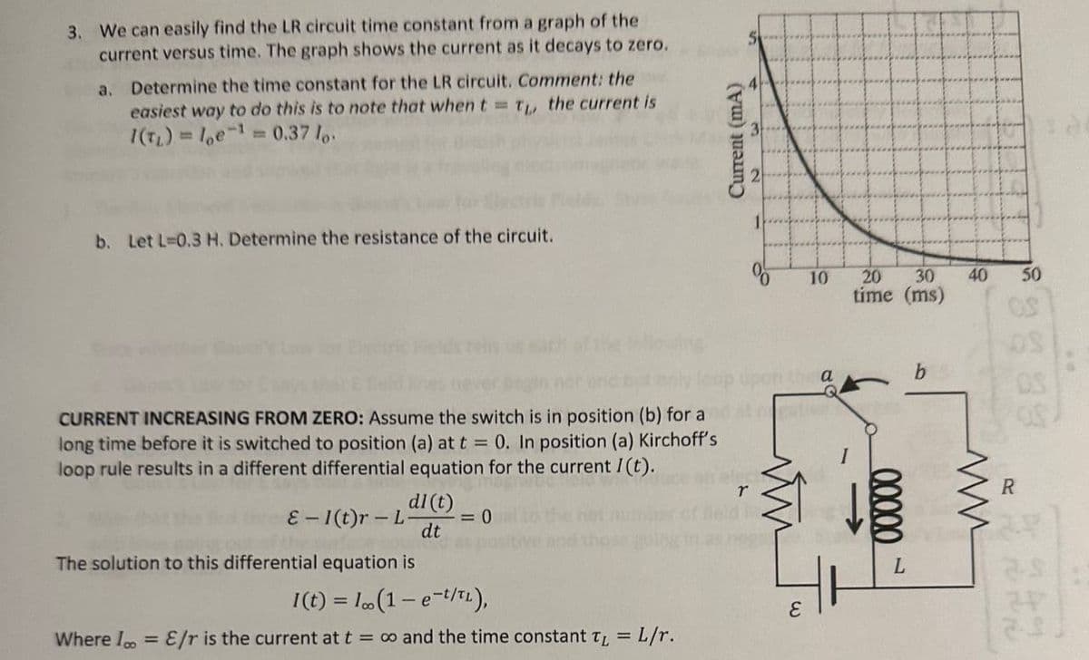 3. We can easily find the LR circuit time constant from a graph of the
current versus time. The graph shows the current as it decays to zero.
a.
Determine the time constant for the LR circuit. Comment: the
easiest way to do this is to note that when t = TL, the current is
1(T₁)= 10e¹= 0.37 lo
b. Let L-0.3 H. Determine the resistance of the circuit.
CURRENT INCREASING FROM ZERO: Assume the switch is in position (b) for a
long time before it is switched to position (a) at t = 0. In position (a) Kirchoff's
loop rule results in a different differential equation for the current I(t).
dl (t)
E-1(t)r-L- = 0
dt
The solution to this differential equation is
I(t) = 1 (1 - e-t/TL),
Where I = E/r is the current at t = ∞o and the time constant T = L/r.
Current (mA)
r
E
10
a
20 30
time (ms)
00000
b
40
ww
50
OS
R
2.9
27
2-5