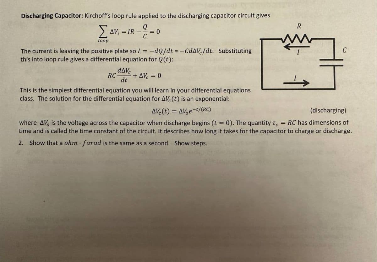 Discharging Capacitor: Kirchoff's loop rule applied to the discharging capacitor circuit gives
Q
ΣAV₁ =
loop
= IR-
= 0
The current is leaving the positive plate so I = -dQ/dt = -CdAVc/dt. Substituting
this into loop rule gives a differential equation for Q(t):
RC + AVc = 0
dAvc
dt
This is the simplest differential equation you will learn in your differential equations
class. The solution for the differential equation for AVC (t) is an exponential:
R
www
C
AV (t) = AV e-t/(RC)
(discharging)
where AV, is the voltage across the capacitor when discharge begins (t = 0). The quantity Tc = RC has dimensions of
time and is called the time constant of the circuit. It describes how long it takes for the capacitor to charge or discharge.
2. Show that a ohm farad is the same as a second. Show steps.