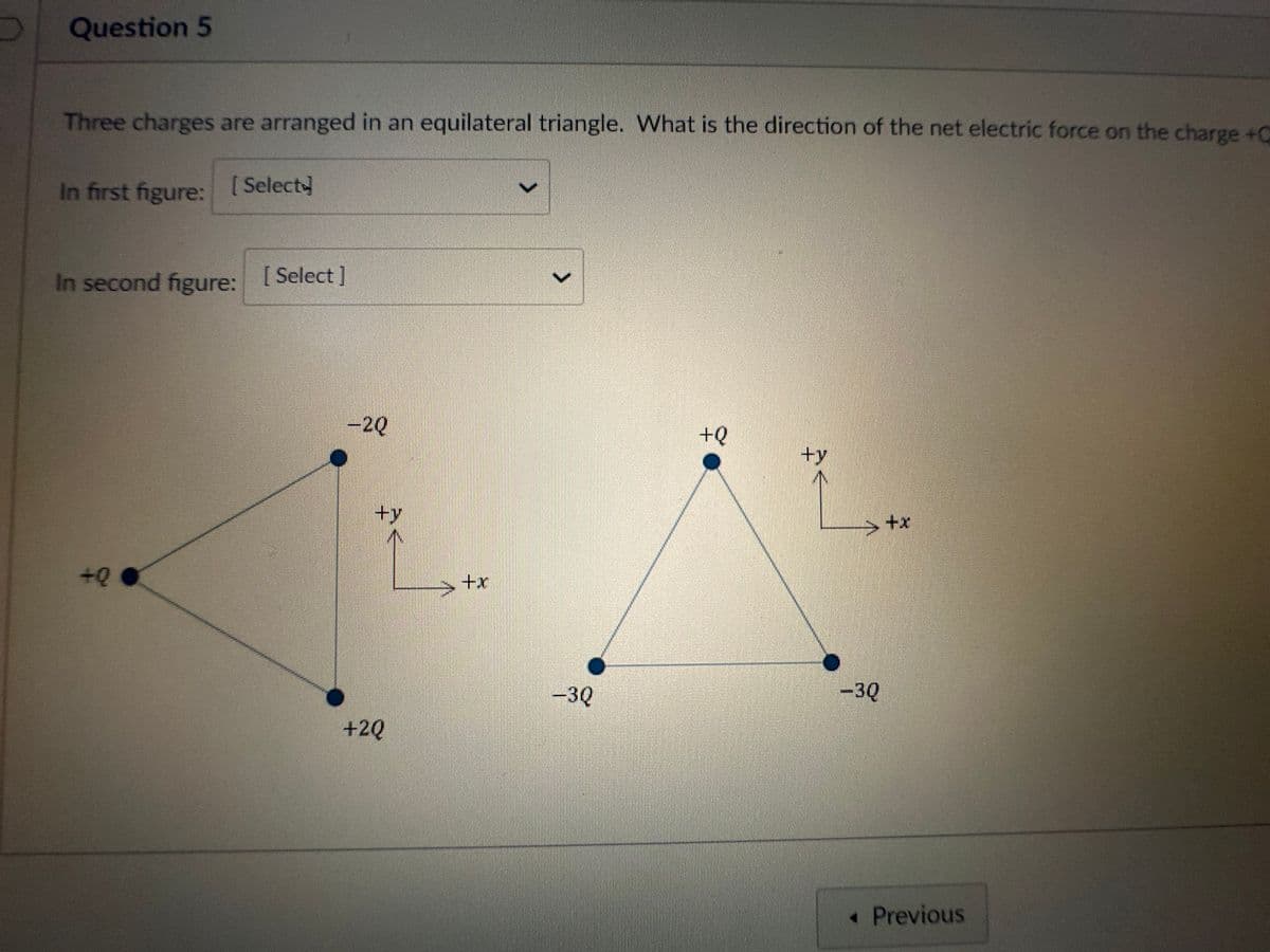 Question 5
Three charges are arranged in an equilateral triangle. What is the direction of the net electric force on the charge +C
In first figure:
[Select]
In second figure: [Select]
+Q
-2Q
${
+2Q
>
-3Q
+Q
><
-3Q
+x
◆ Previous