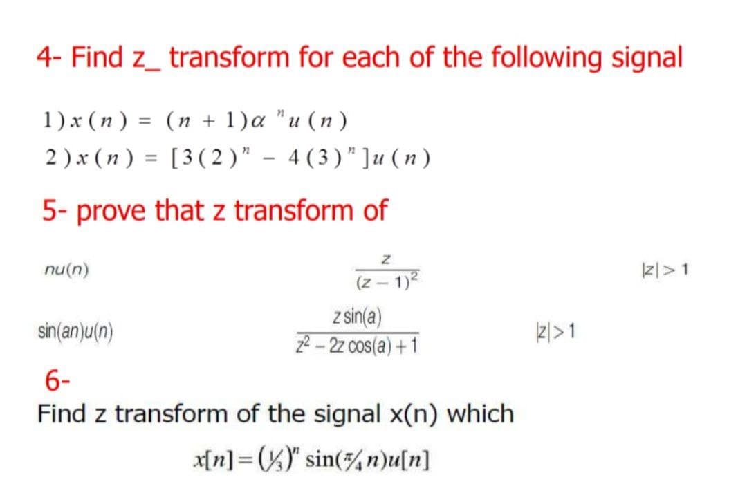 4- Find z transform for each of the following signal
1) x (n) = (n + 1)a "u (n)
2) x (n) = [3 (2)" - 4 (3)" ]u (n)
5- prove that z transform of
nu(n)
Z
(z-1)²
z sin(a)
2²-2z cos(a)+1
sin(an)u(n)
6-
Find z transform of the signal x(n) which
-
x[n] ()" sin(n)u[n]
|2|>1
|Z|>1