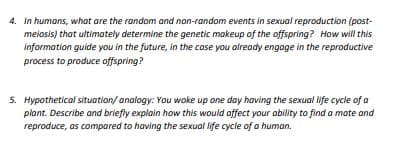 4. In humans, what are the random and non-random events in sexual reproduction (post-
melosis) that ultimately determine the genetic makeup of the offspring? How will this
information guide you in the future, in the case you already engoge in the reproductive
process to produce offspring?
5. Hypothetical situation/ analogy: You woke up one day having the sexual life cycle of a
plant. Describe and briefly explain how this would offect your ability to find a mate and
reproduce, as compared to having the sexuol life cycle of a human.

