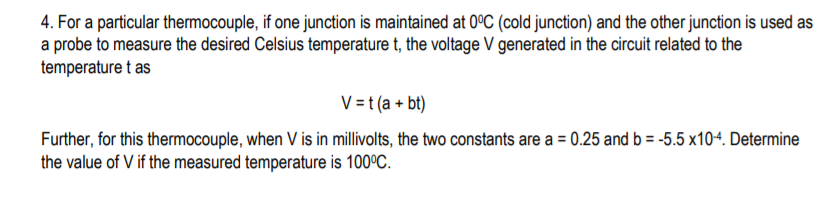 4. For a particular thermocouple, if one junction is maintained at 0°C (cold junction) and the other junction is used as
a probe to measure the desired Celsius temperature t, the voltage V generated in the circuit related to the
temperature t as
V = t (a + bt)
Further, for this thermocouple, when V is in millivolts, the two constants are a = 0.25 and b = -5.5 x10+. Determine
the value of V if the measured temperature is 100°C.
