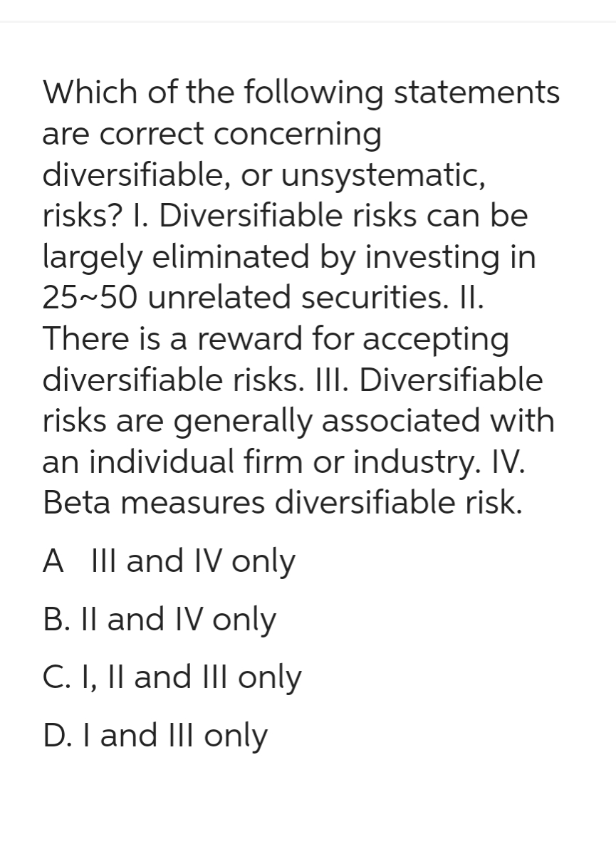 Which of the following statements
are correct concerning
diversifiable, or unsystematic,
risks? 1. Diversifiable risks can be
largely eliminated by investing in
25~50 unrelated securities. II.
There is a reward for accepting
diversifiable risks. III. Diversifiable
risks are generally associated with
an individual firm or industry. IV.
Beta measures diversifiable risk.
A III and IV only
B. II and IV only
C. I, II and III only
D. I and III only