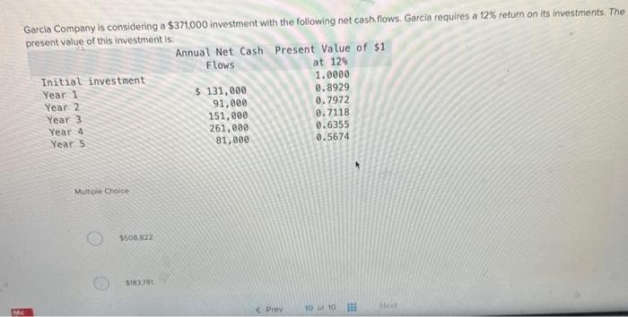 Garcia Company is considering a $371,000 investment with the following net cash flows. Garcia requires a 12% return on its investments. The
present value of this investment is:
Mc
Initial investment
Year 1
Year 2
Year 3
Year 4:
Year 5
Multiple Choice
$508.822
$183781
Annual Net Cash Present Value of $1
Flows
at 12%
$ 131,000
91,000
151,000
261,000
81,000
< Prev
1.0000
0.8929.
8.7972
0.7118
0.6355
0.5674
10 of 10
Ned