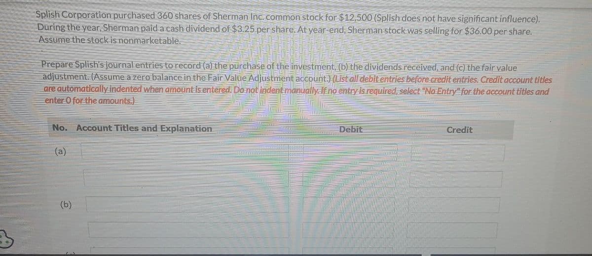 Splish Corporation purchased 360 shares of Sherman Inc. common stock for $12,500 (Splish does not have significant influence).
During the year, Sherman paid a cash dividend of $3.25 per share. At year-end, Sherman stock was selling for $36.00 per share.
Assume the stock is nonmarketable.
Prepare Splish's journal entries to record (a) the purchase of the investment, (b) the dividends received, and (c) the fair value
adjustment. (Assume a zero balance in the Fair Value Adjustment account.) (List all debit entries before credit entries. Credit account titles
are automatically indented when amount is entered. Do not indent manually. If no entry is required, select "No Entry" for the account titles and
enter O for the amounts.)
No. Account Titles and Explanation
(a)
(b)
Debit
Credit