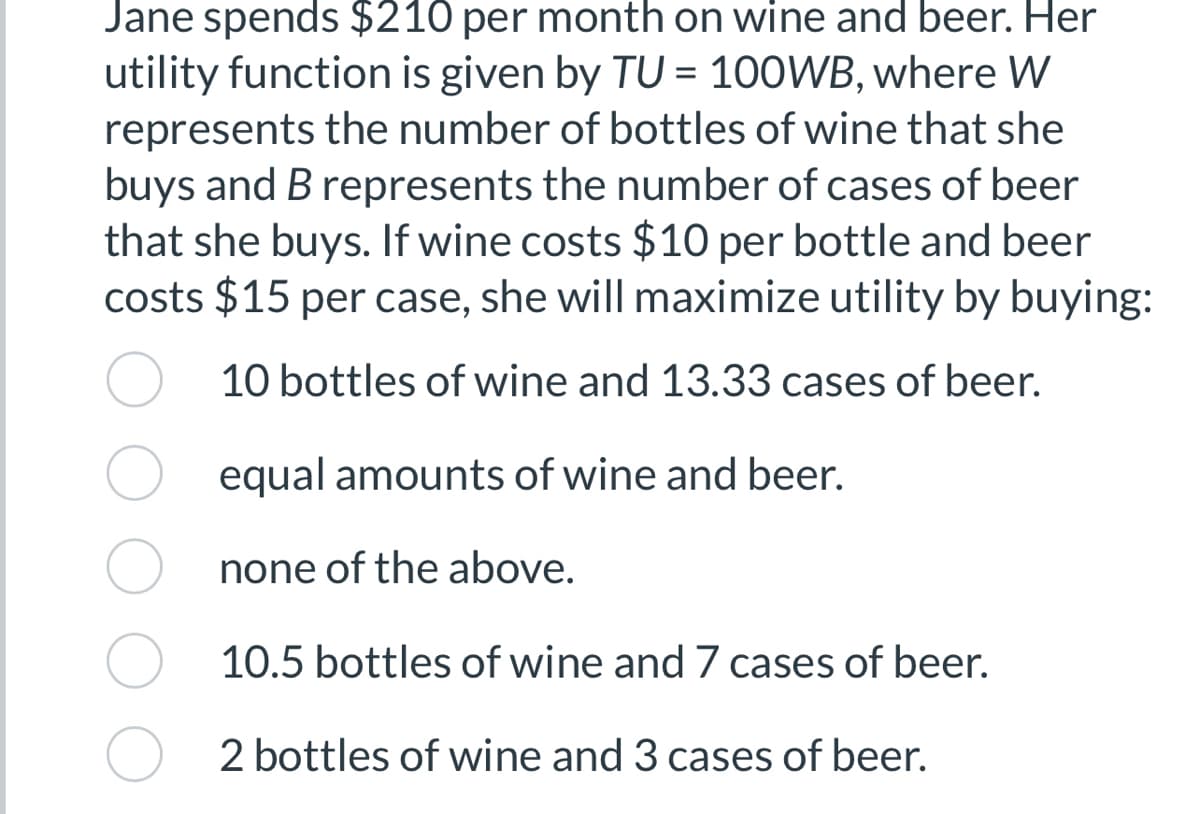 Jane spends $210 per month on wine and beer. Her
utility function is given by TU = 100WB, where W
represents the number of bottles of wine that she
buys and B represents the number of cases of beer
that she buys. If wine costs $10 per bottle and beer
costs $15 per case, she will maximize utility by buying:
10 bottles of wine and 13.33 cases of beer.
equal amounts of wine and beer.
none of the above.
10.5 bottles of wine and 7 cases of beer.
2 bottles of wine and 3 cases of beer.