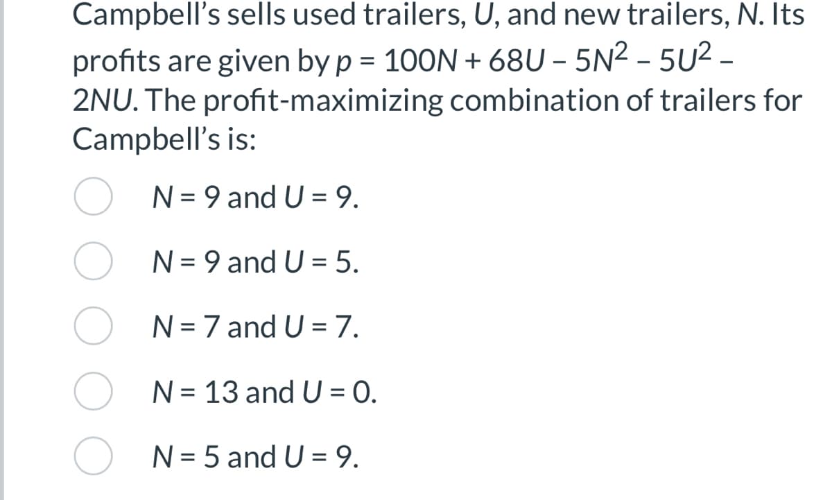 Campbell's sells used trailers, U, and new trailers, N. Its
profits are given by p= 100N +68U-5N²-5U² -
2NU. The profit-maximizing combination of trailers for
Campbell's is:
N = 9 and U = 9.
N = 9 and U = 5.
N = 7 and U = 7.
N = 13 and U=0.
N = 5 and U = 9.