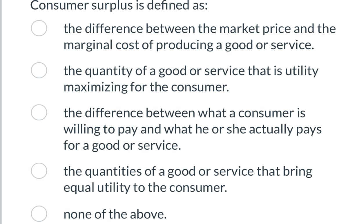 Consumer surplus is defined as:
the difference between the market price and the
marginal cost of producing a good or service.
the quantity of a good or service that is utility
maximizing for the consumer.
the difference between what a consumer is
willing to pay and what he or she actually pays
for a good or service.
the quantities of a good or service that bring
equal utility to the consumer.
none of the above.