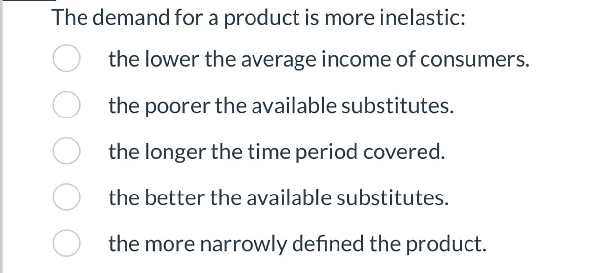 The demand for a product is more inelastic:
the lower the average income of consumers.
the poorer the available substitutes.
the longer the time period covered.
the better the available substitutes.
the more narrowly defined the product.