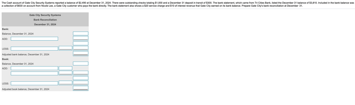 The Cash account of Gate City Security Systems reported a balance of $2,490 at December 31, 2024. There were outstanding checks totaling $1,000 and a December 31 deposit in transit of $300. The bank statement, which came from Tri Cities Bank, listed the December 31 balance of $3,810. Included in the bank balance was
a collection of $630 on account from Nicole Lee, a Gate City customer who pays the bank directly. The bank statement also shows a $20 service charge and $10 of interest revenue that Gate City earned on its bank balance. Prepare Gate City's bank reconciliation at December 31.
Gate City Security Systems
Bank Reconciliation
December 31, 2024
Bank:
Balance, December 31, 2024
ADD:
LESS
Adjusted bank balance, December 31, 2024
Book:
Balance, December 31, 2024
ADD:
LESS
Adjusted book balance, December 31, 2024
