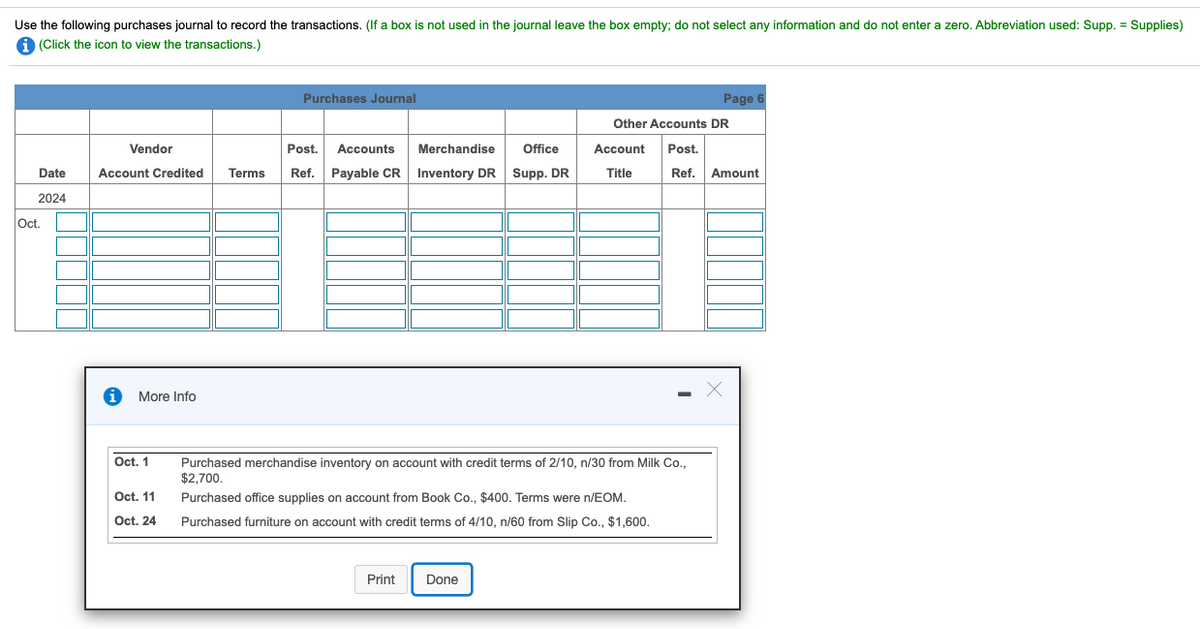 Use the following purchases journal to record the transactions. (If a box is not used in the journal leave the box empty; do not select any information and do not enter a zero. Abbreviation used: Supp. = Supplies)
a (Click the icon to view the transactions.)
Purchases Journal
Page 6
Other Accounts DR
Vendor
Post.
Accounts
Merchandise
Office
Account
Post.
Date
Account Credited
Terms
Ref. Payable CR
Inventory DR Supp. DR
Title
Ref.
Amount
2024
Oct.
More Info
Oct. 1
Purchased merchandise inventory on account with credit terms of 2/10, n/30 from Milk Co.,
$2.700,
Oct. 11
Purchased office supplies on account from Book Co., $400. Terms were n/EOM.
Oct. 24
Purchased furniture on account with credit terms of 4/10, n/60 from Slip Co., $1,600.
Print
Done
