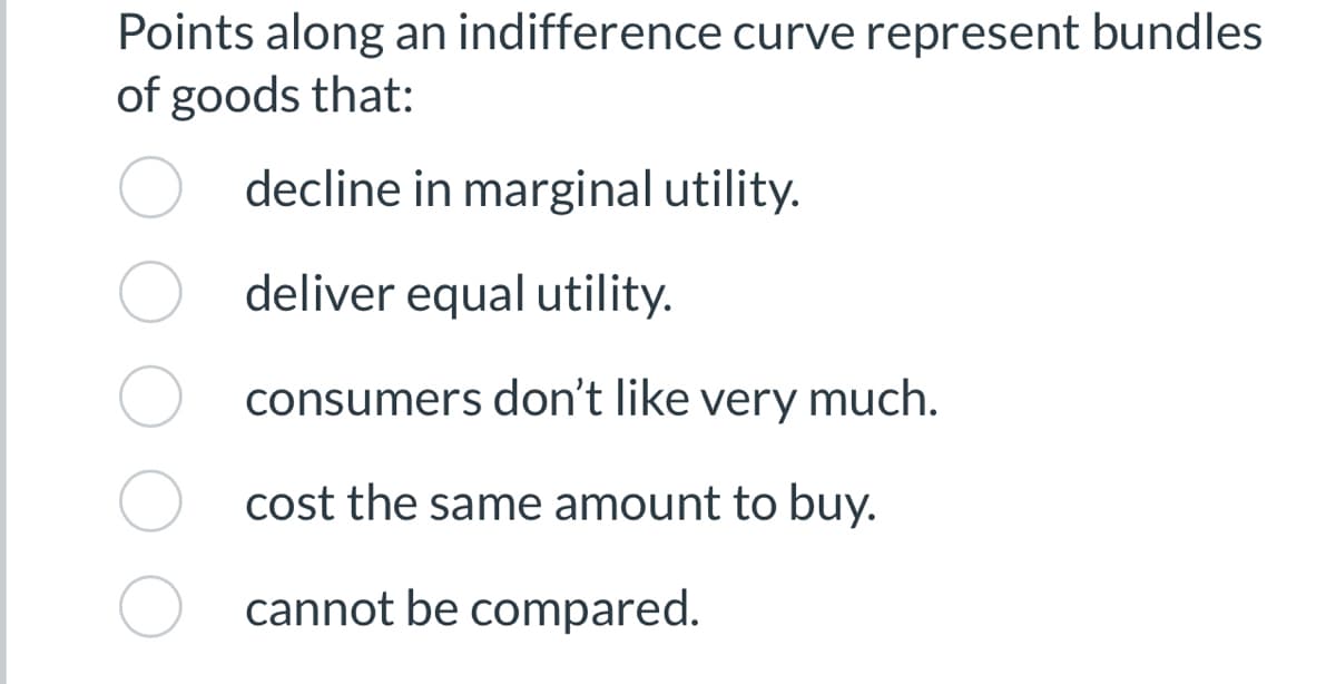 Points along an indifference curve represent bundles
of goods that:
decline in marginal utility.
deliver equal utility.
consumers don't like very much.
cost the same amount to buy.
cannot be compared.