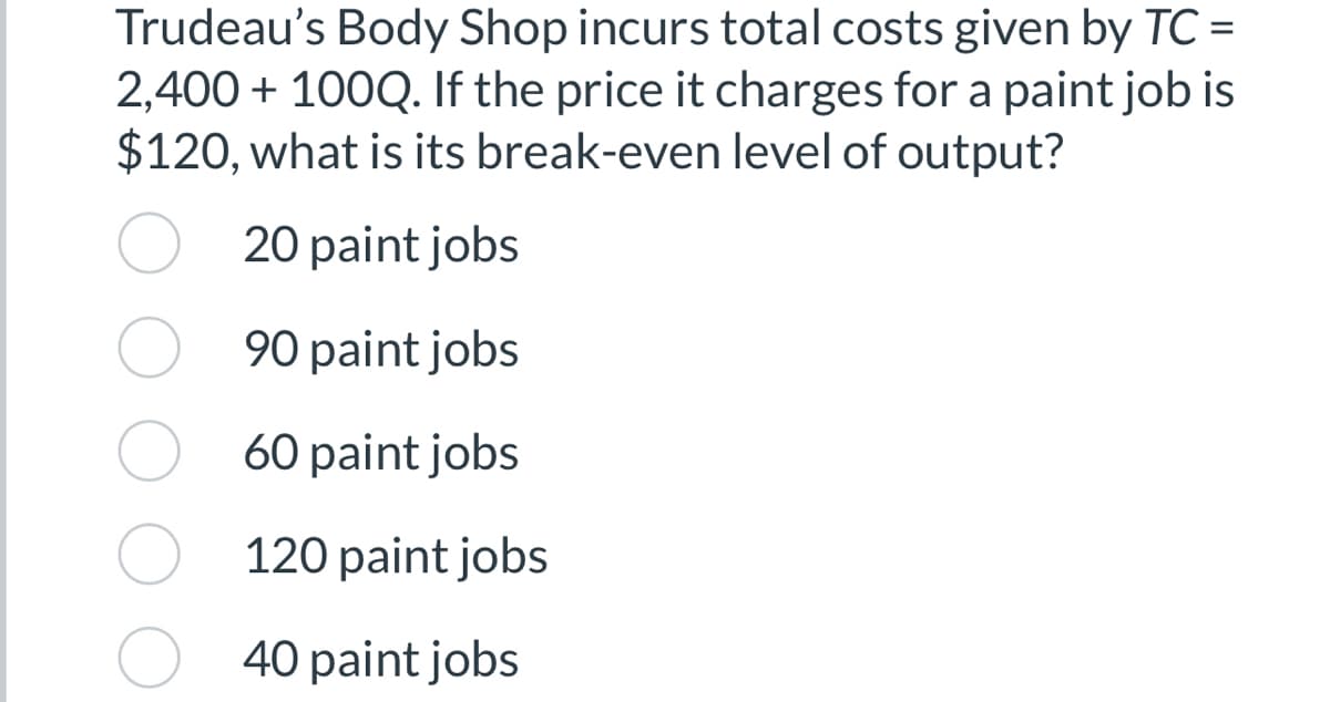 =
Trudeau's Body Shop incurs total costs given by TC-
2,400 + 100Q. If the price it charges for a paint job is
$120, what is its break-even level of output?
20 paint jobs
90 paint jobs
60 paint jobs
120 paint jobs
40 paint jobs