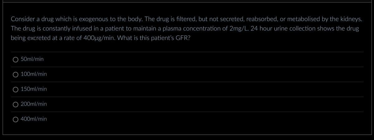Consider a drug which is exogenous to the body. The drug is filtered, but not secreted, reabsorbed, or metabolised by the kidneys.
The drug is constantly infused in a patient to maintain a plasma concentration of 2mg/L. 24 hour urine collection shows the drug
being excreted at a rate of 400µg/min. What is this patient's GFR?
50ml/min
100ml/min
150ml/min
200ml/min
400ml/min
