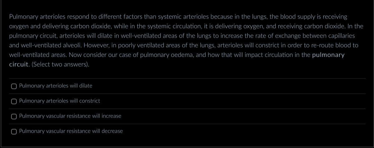 Pulmonary arterioles respond to different factors than systemic arterioles because in the lungs, the blood supply is receiving
oxygen and delivering carbon dioxide, while in the systemic circulation, it is delivering oxygen, and receiving carbon dioxide. In the
pulmonary circuit, arterioles will dilate in well-ventilated areas of the lungs to increase the rate of exchange between capillaries
and well-ventilated alveoli. However, in poorly ventilated areas of the lungs, arterioles will constrict in order to re-route blood to
well-ventilated areas. Now consider our case of pulmonary oedema, and how that will impact circulation in the pulmonary
circuit. (Select two answers).
Pulmonary arterioles will dilate
Pulmonary arterioles will constrict
O Pulmonary vascular resistance will increase
O Pulmonary vascular resistance will decrease