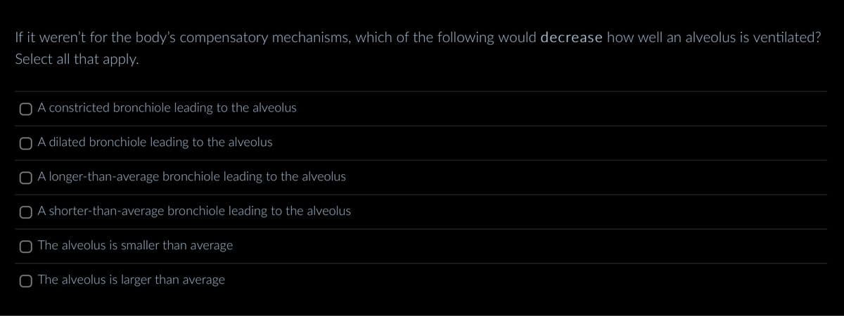 If it weren't for the body's compensatory mechanisms, which of the following would decrease how well an alveolus is ventilated?
Select all that apply.
O A constricted bronchiole leading to the alveolus
O A dilated bronchiole leading to the alveolus
O A longer-than-average bronchiole leading to the alveolus
O A shorter-than-average bronchiole leading to the alveolus
O The alveolus is smaller than average
O The alveolus is larger than average