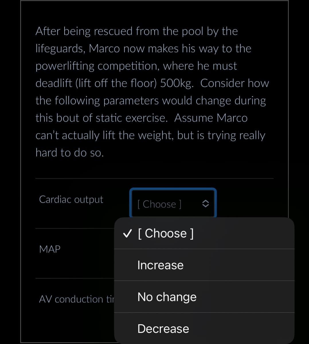 After being rescued from the pool by the
lifeguards, Marco now makes his way to the
powerlifting competition, where he must
deadlift (lift off the floor) 500kg. Consider how
the following parameters would change during
this bout of static exercise. Assume Marco
can't actually lift the weight, but is trying really
hard to do so.
Cardiac output
MAP
AV conduction tir
[Choose ]
✓ [Choose ]
Increase
No change
Decrease