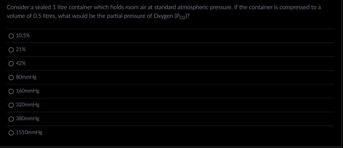 Consider a sealed 1 litre container which holds room air at standard atmospheric pressure. If the container is compressed to a
volume of 0.5 litres, what would be the partial pressure of Oxygen (P₂)?
O 10.5%
O 21%
42%
O 80mmHg
O 160mmHg
O 320mmHg
380mmHg
O 1510mmHg