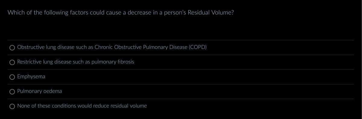 Which of the following factors could cause a decrease in a person's Residual Volume?
Obstructive lung disease such as Chronic Obstructive Pulmonary Disease (COPD)
Restrictive lung disease such as pulmonary fibrosis
Emphysema
O Pulmonary oedema
None of these conditions would reduce residual volume