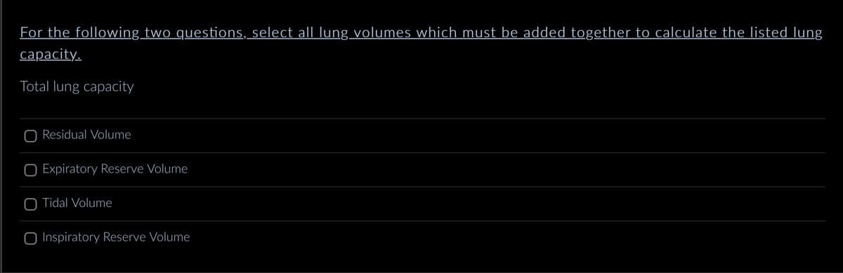 For the following two questions, select all lung volumes which must be added together to calculate the listed lung
capacity.
Total lung capacity
Residual Volume
Expiratory Reserve Volume
O Tidal Volume
O Inspiratory Reserve Volume