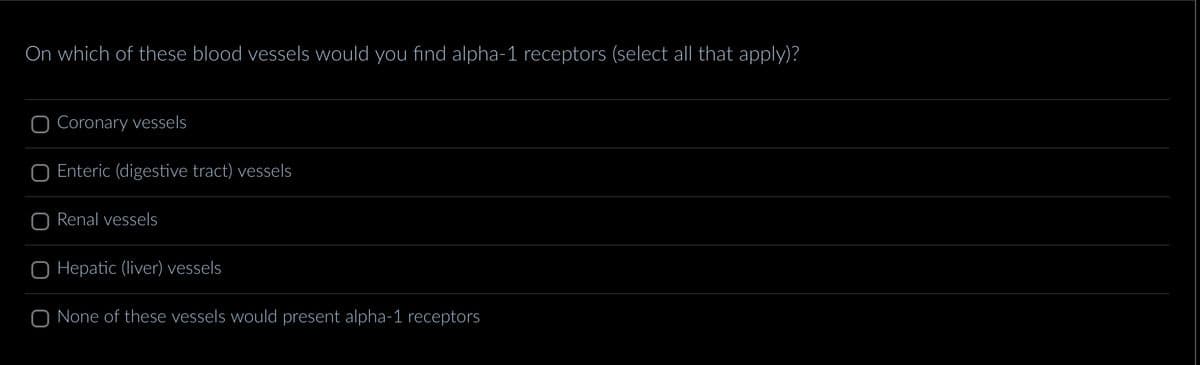 On which of these blood vessels would you find alpha-1 receptors (select all that apply)?
O Coronary vessels
Enteric (digestive tract) vessels
O Renal vessels
O Hepatic (liver) vessels
O None of these vessels would present alpha-1 receptors