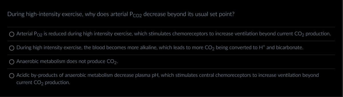 During high-intensity exercise, why does arterial Pco2 decrease beyond its usual set point?
Arterial Po₂ is reduced during high intensity exercise, which stimulates chemoreceptors to increase ventilation beyond current CO2 production.
During high intensity exercise, the blood becomes more alkaline, which leads to more CO2 being converted to H* and bicarbonate.
Anaerobic metabolism does not produce CO₂.
Acidic by-products of anaerobic metabolism decrease plasma pH, which stimulates central chemoreceptors to increase ventilation beyond
current CO₂ production.