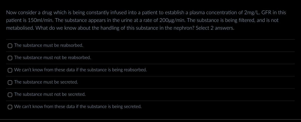 Now consider a drug which is being constantly infused into a patient to establish a plasma concentration of 2mg/L. GFR in this
patient is 150ml/min. The substance appears in the urine at a rate of 200µg/min. The substance is being filtered, and is not
metabolised. What do we know about the handling of this substance in the nephron? Select 2 answers.
O The substance must be reabsorbed.
O The substance must not be reabsorbed.
O We can't know from these data if the substance is being reabsorbed.
O The substance must be secreted.
O The substance must not be secreted.
O We can't know from these data if the substance is being secreted.
