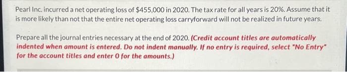 Pearl Inc. incurred a net operating loss of $455,000 in 2020. The tax rate for all years is 20%. Assume that it
is more likely than not that the entire net operating loss carryforward will not be realized in future years.
Prepare all the journal entries necessary at the end of 2020. (Credit account titles are automatically
indented when amount is entered. Do not indent manually. If no entry is required, select "No Entry"
for the account titles and enter 0 for the amounts.)