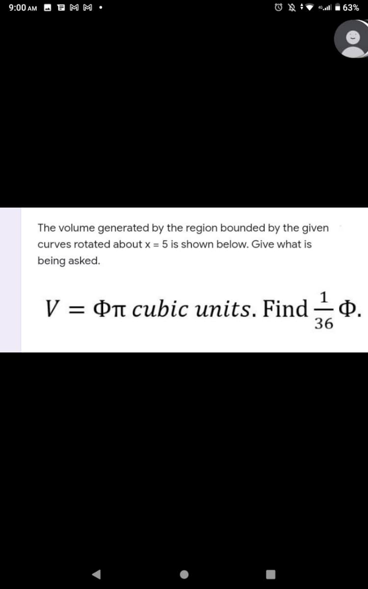 9:00 AM
E M M •
The volume generated by the region bounded by the given
curves rotated about x = 5 is shown below. Give what is
being asked.
V = On cubic units. Find – Q.
36
