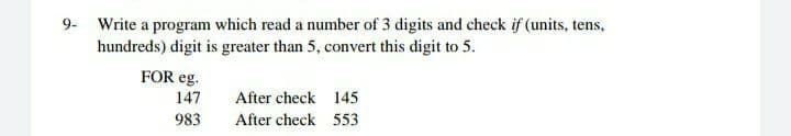 9- Write a program which read a number of 3 digits and check if (units, tens,
hundreds) digit is greater than 5, convert this digit to 5.
FOR eg.
147
After check 145
983
After check 553
