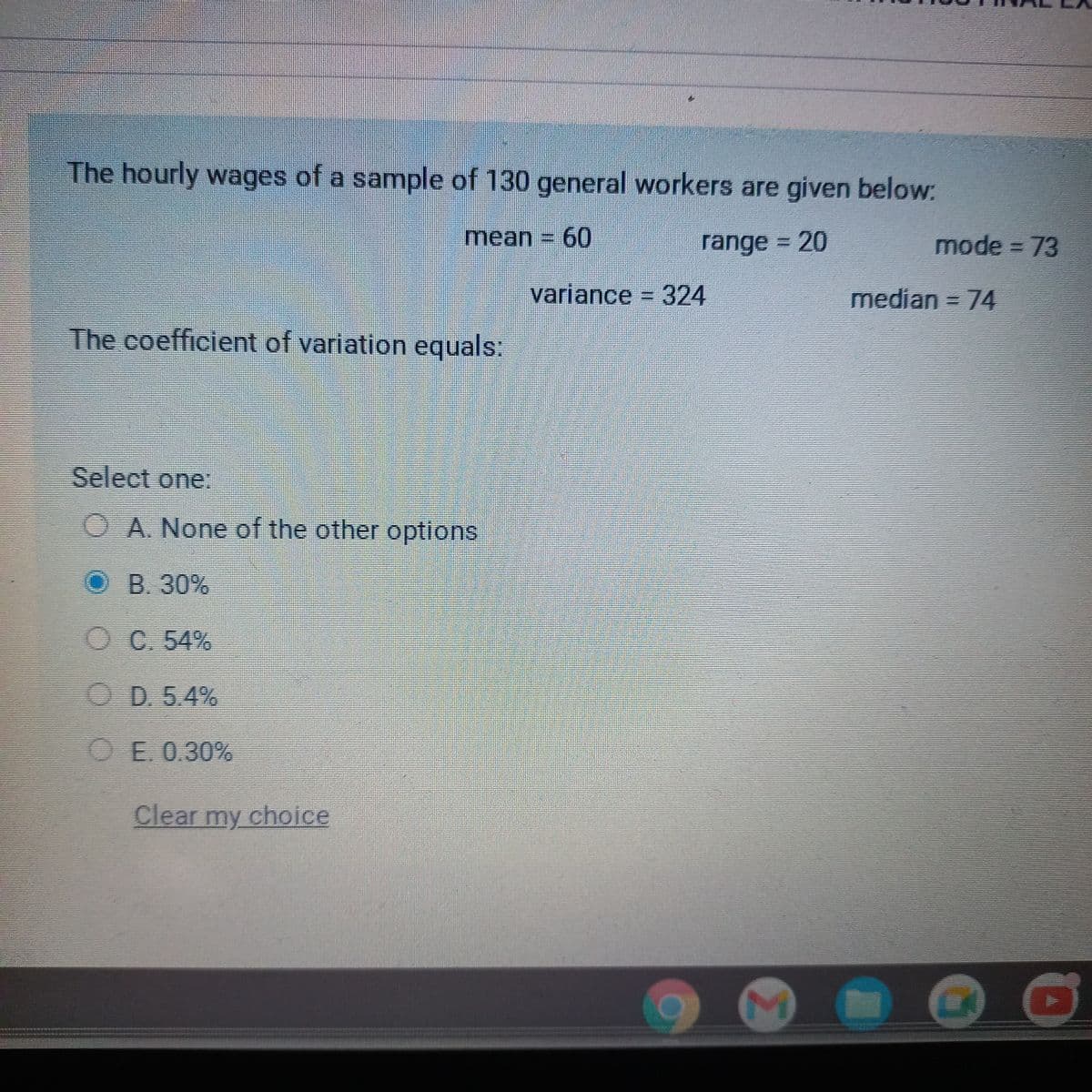 The hourly wages of a sample of 130 general workers are given below:
mean = 60
range = 20
The coefficient of variation equals:
Select one:
-
A. None of the other options
O B. 30%
OC. 54%
D. 5.4%
E. 0.30%
Clear my choice
variance = 324
M
mode = 73
median = 74