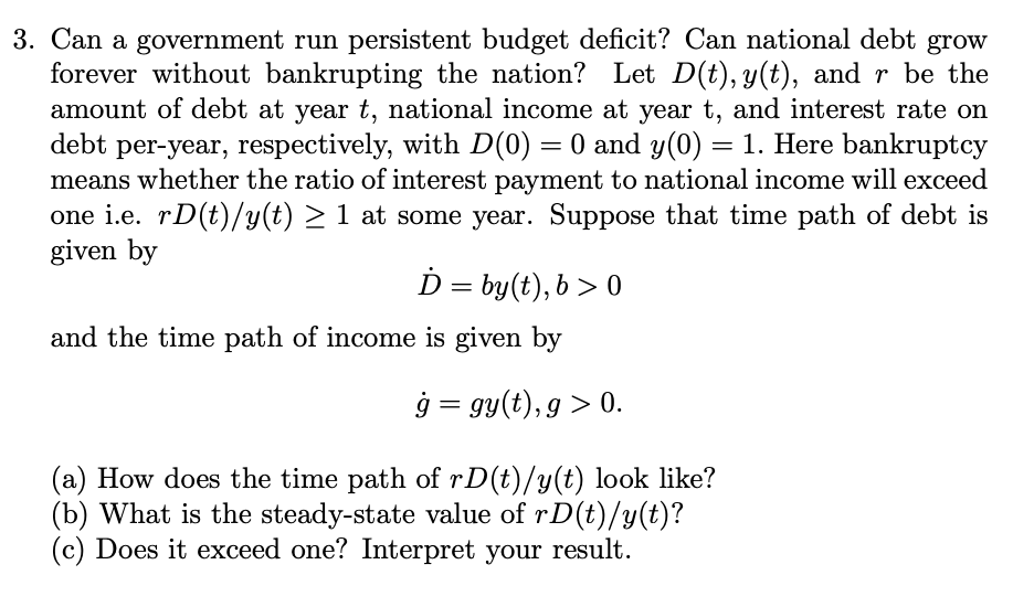 3. Can a government run persistent budget deficit? Can national debt grow
forever without bankrupting the nation? Let D(t), y(t), and r be the
amount of debt at year t, national income at year t, and interest rate on
debt per-year, respectively, with D(0) = 0 and y(0) = 1. Here bankruptcy
means whether the ratio of interest payment to national income will exceed
one i.e. rD(t)/y(t) > 1 at some year. Suppose that time path of debt is
given by
D = by(t), b > 0
||
and the time path of income is given by
ģ = gy(t), g > 0.
(a) How does the time path of rD(t)/y(t) look like?
(b) What is the steady-state value of rD(t)/y(t)?
(c) Does it exceed one? Interpret your result.
