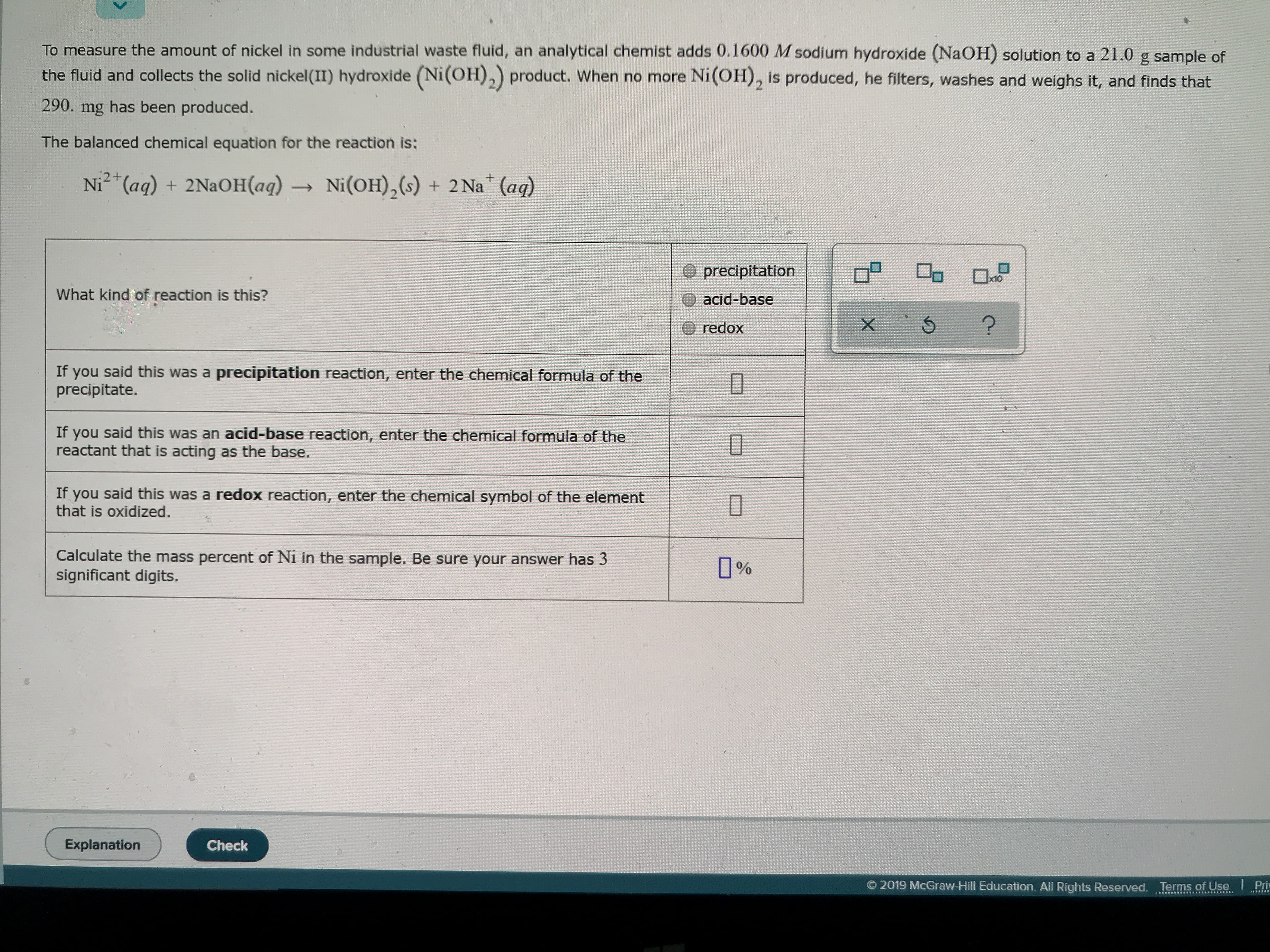 To measure the amount of nickel in some industrial waste fluid, an analytical chemist adds 0.1600 M sodium hydroxide (NaOH) solution to a 21.0 g sample of
the fluid and collects the solid nickel(II) hydroxide (Ni(OH),) product. When no more Ni(OH), is produced, he filters, washes and weighs it, and finds that
290
has been produced.
mg
The balanced chemical equation for the reaction is:
:2+
Ni(OH)2(s) + 2 Na (ag)
Ni (aq) + 2NaOH(aq) -
precipitation
What kind of reaction is this?
acid-base
redox
If you said this was a precipitation reaction, enter the chemical formula of the
precipitate.
If
said this was an acid-base reaction, enter the chemical formula of the
you
reactant that is acting as the base.
If you said this was a redox reaction, enter the chemical symbol of the element
that is oxidized.
Calculate the mass percent of Ni in the sample. Be sure your answer has 3
significant digits.
%
Explanation
Check
2019 McGraw-Hill Education. All Rights Reserved. Terms of Use
Priy
