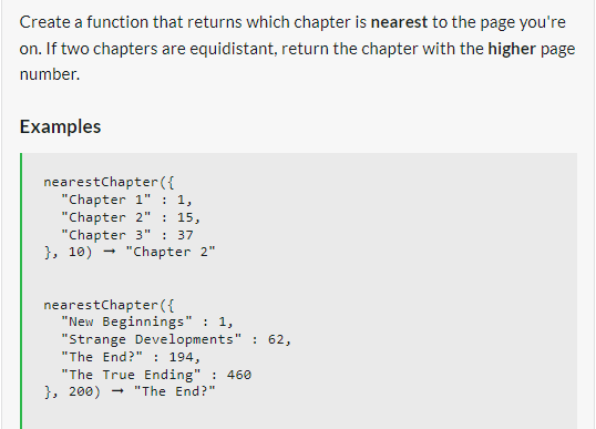 Create a function that returns which chapter is nearest to the page you're
on. If two chapters are equidistant, return the chapter with the higher page
number.
Examples
nearestChapter({
"Chapter 1" : 1,
"Chapter 2" : 15,
"Chapter 3" : 37
}, 10) "Chapter 2"
nearestChapter({
"New Beginnings": 1,
"Strange Developments" : 62,
"The End?" : 194,
"The True Ending": 460
}, 200) → "The End?"