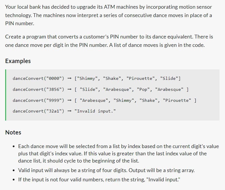 Your local bank has decided to upgrade its ATM machines by incorporating motion sensor
technology. The machines now interpret a series of consecutive dance moves in place of a
PIN number.
Create a program that converts a customer's PIN number to its dance equivalent. There is
one dance move per digit in the PIN number. A list of dance moves is given in the code.
Examples
danceConvert("0000")
danceConvert("3856")
danceConvert("9999")
danceConvert("32a1") → "Invalid input."
Notes
-
["Shimmy", "Shake", "Pirouette", "Slide"]
[ "Slide", "Arabesque", "Pop", "Arabesque" ]
[ "Arabesque", "Shimmy", "Shake", "Pirouette" ]
• Each dance move will be selected from a list by index based on the current digit's value
plus that digit's index value. If this value is greater than the last index value of the
dance list, it should cycle to the beginning of the list.
Valid input will always be a string of four digits. Output will be a string array.
• If the input is not four valid numbers, return the string, "Invalid input."