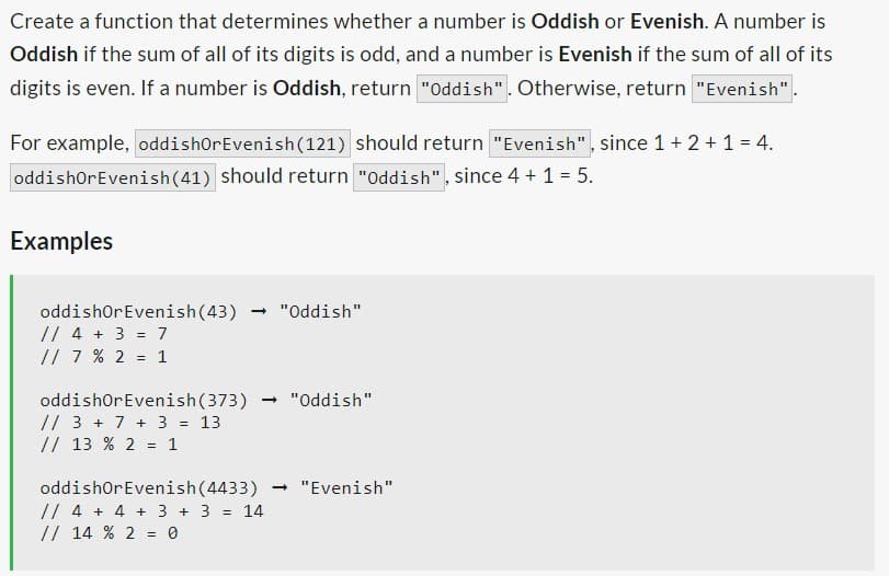 Create a function that determines whether a number is Oddish or Evenish. A number is
Oddish if the sum of all of its digits is odd, and a number is Evenish if the sum of all of its
digits is even. If a number is Oddish, return "Oddish". Otherwise, return "Evenish"
For example, oddishOr Evenish (121) should return "Evenish", since 1 + 2 + 1 = 4.
oddishorEvenish (41) should return "Oddish", since 4 + 1 = 5.
Examples
oddishOr Evenish (43) → "Oddish"
// 4 + 3 = 7
// 7 % 2 = 1
oddishorEvenish (373)
// 3 + 7 + 3 = 13
// 13 % 2 = 1
→ "Oddish"
oddishOr Evenish (4433) → "Evenish"
// 4 + 4 + 3 + 3 = 14
// 14 % 2 = 0