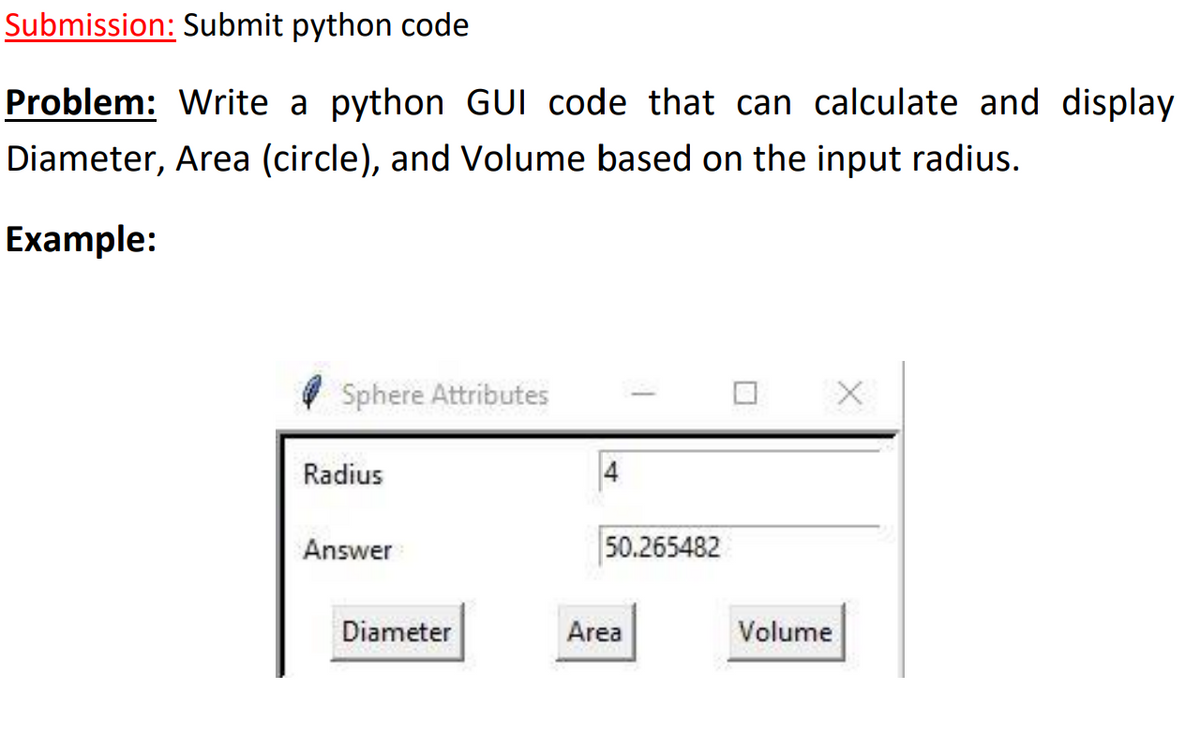Submission: Submit python code
Problem: Write a python GUI code that can calculate and display
Diameter, Area (circle), and Volume based on the input radius.
Example:
Sphere Attributes
Radius
Answer
50.265482
Diameter
Area
Volume

