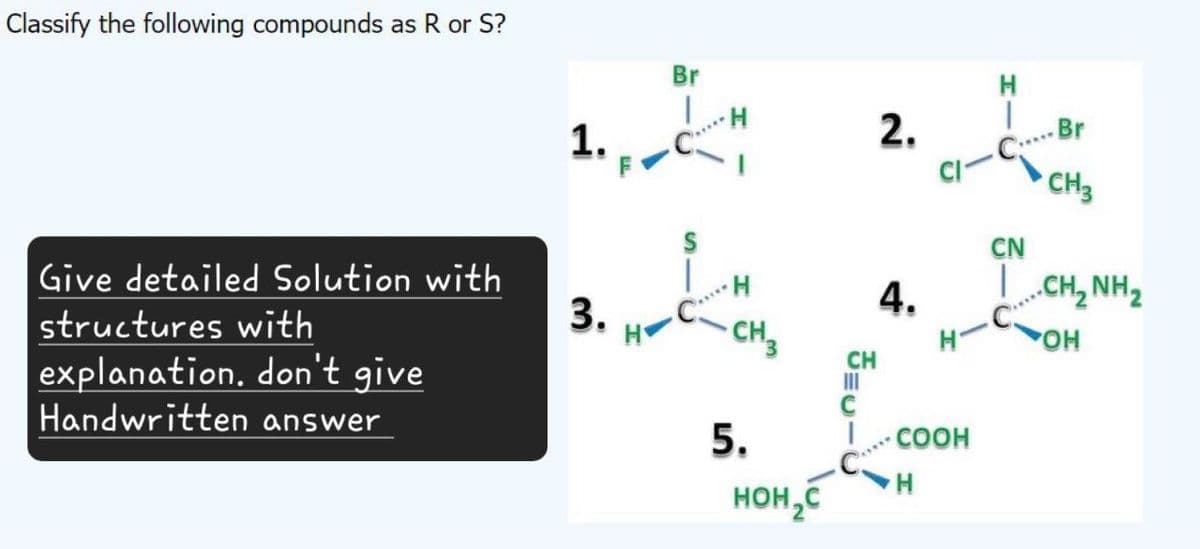 Classify the following compounds as R or S?
Give detailed Solution with
structures with
explanation. don't give
Handwritten answer
1.
Br
H
2.
H
3.
H
4.
CH3
CH
H
C-C Br
CN
C
CH3
.CH, NH
OH
5.
COOH
H
HOH₂C