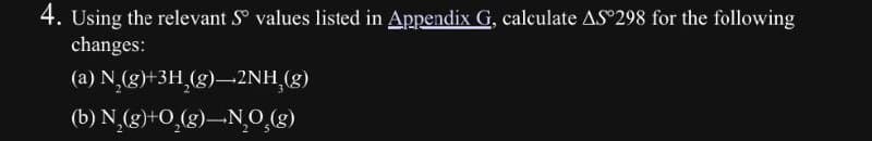 4. Using the relevant S° values listed in Appendix G, calculate AS°298 for the following
changes:
(a) N2(g)+3H2(g)2NH,(g)
(b) N,(g)+O(g)-NO(g)