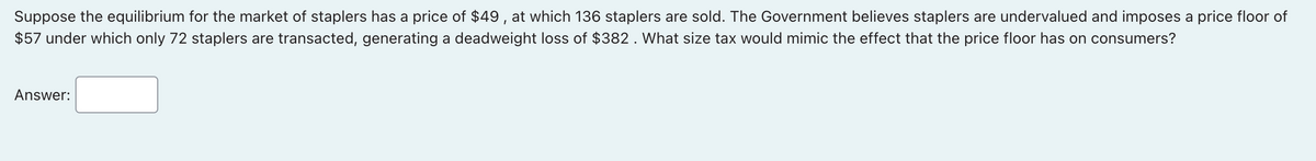 Suppose the equilibrium for the market of staplers has a price of $49, at which 136 staplers are sold. The Government believes staplers are undervalued and imposes a price floor of
$57 under which only 72 staplers are transacted, generating a deadweight loss of $382. What size tax would mimic the effect that the price floor has on consumers?
Answer:
