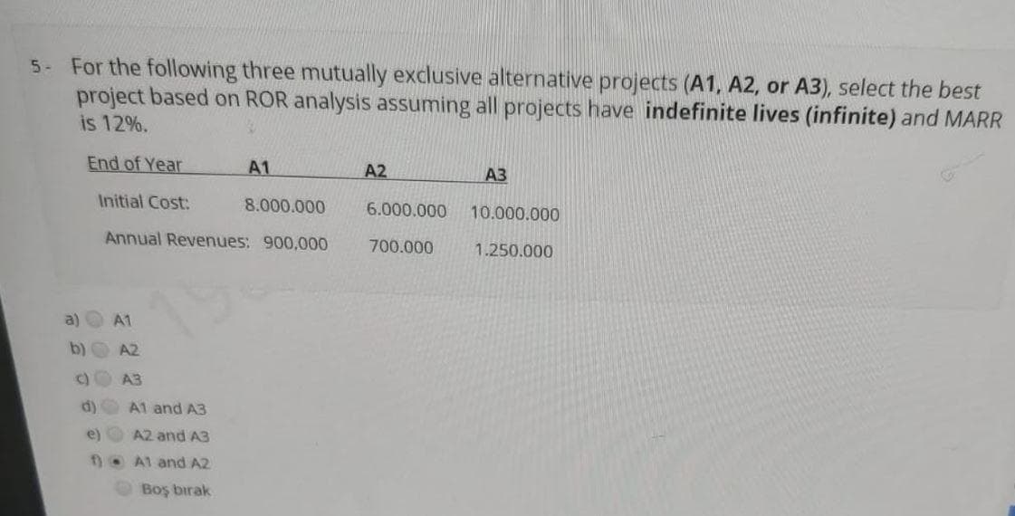 5- For the following three mutually exclusive alternative projects (A1, A2, or A3), select the best
project based on ROR analysis assuming all projects have indefinite lives (infinite) and MARR
is 12%.
End of Year
A1
A2
A3
Initial Cost:
8.000.000
6.000.000
10.000.000
Annual Revenues: 900,000
700.000
1.250.000
A1
b)
A2
C)
A3
d)
A1 and A3
e)
A2 and A3
1O A1 and A2
Boş bırak
