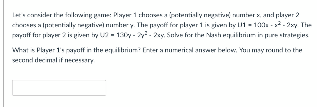 Let's consider the following game: Player 1 chooses a (potentially negative) number x, and player 2
chooses a (potentially negative) number y. The payoff for player 1 is given by U1 = 100x - x2 - 2xy. The
payoff for player 2 is given by U2 = 130y - 2y2 - 2xy. Solve for the Nash equilibrium in pure strategies.
What is Player 1's payoff in the equilibrium? Enter a numerical answer below. You may round to the
second decimal if necessary.
