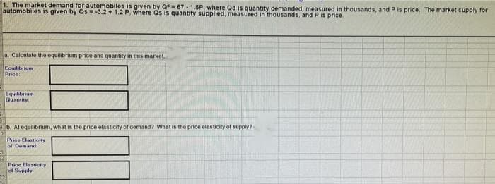 1. The market demand for automobiles is given by Q 67-1.5P, where Qd is quantity demanded, measured in thousands, and P is price. The market supply for
automobiles is given by Qs 3.2 + 1.2 P, where as is quantity supplied, measured in thousands, and P is price.
a. Calculate the equilibrium price and quantity in this market
Equilibiium
Price
Equibbrium
Quantity
eb. Al equilibrium, what is the price elasticity of demand? What is the price elasticity of supply?
Price Elasticity
of Demand
Price Elastioity
of Supply
