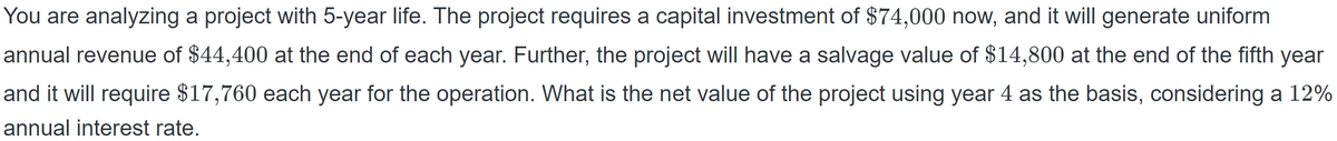 You are analyzing a project with 5-year life. The project requires a capital investment of $74,000 now, and it will generate uniform
annual revenue of $44,400 at the end of each year. Further, the project will have a salvage value of $14,800 at the end of the fifth year
and it will require $17,760 each year for the operation. What is the net value of the project using year 4 as the basis, considering a 12%
annual interest rate.
