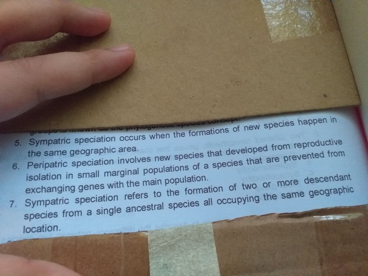 groupo
5. Sympatric speciation occurs when the formations of new species happen in
the same geographic area.
Jen
6. Peripatric speciation involves new species that developed from reproductive
isolation in small marginal populations of a species that are prevented from
exchanging genes with the main population.
7. Sympatric speciation refers to the formation of two or more descendant
species from a single ancestral species all occupying the same geographic
location.
