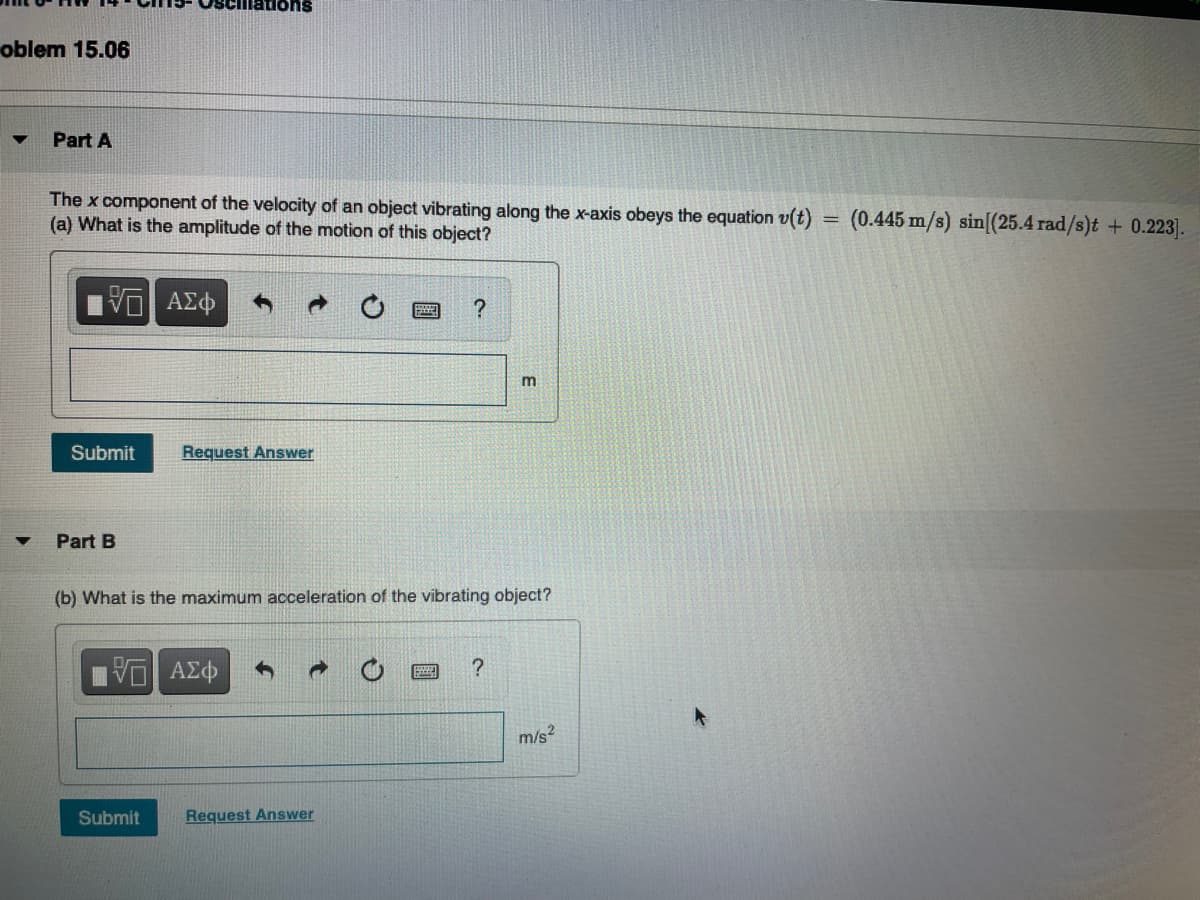 mations
oblem 15.06
Part A
The x component of the velocity of an object vibrating along the x-axis obeys the equation v(t)
(a) What is the amplitude of the motion of this object?
(0.445 m/s) sin[(25.4 rad/s)t + 0.223].
ΑΣφ
Submit
Request Answer
Part B
(b) What is the maximum acceleration of the vibrating object?
m/s?
Submit
Request Answer

